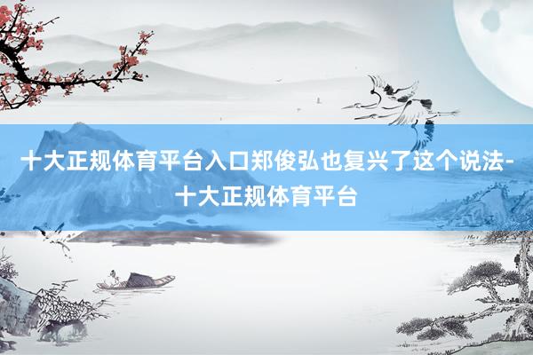十大正规体育平台入口郑俊弘也复兴了这个说法-十大正规体育平台