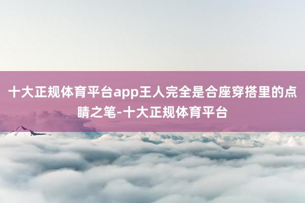 十大正规体育平台app王人完全是合座穿搭里的点睛之笔-十大正规体育平台