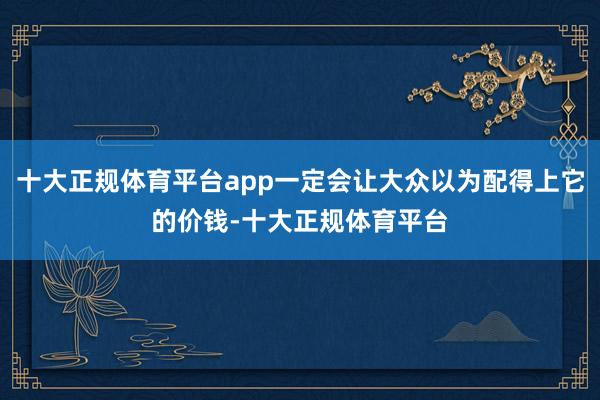 十大正规体育平台app一定会让大众以为配得上它的价钱-十大正规体育平台